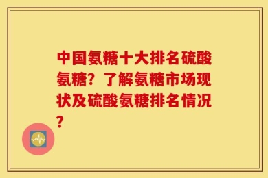 中国氨糖十大排名硫酸氨糖？了解氨糖市场现状及硫酸氨糖排名情况？