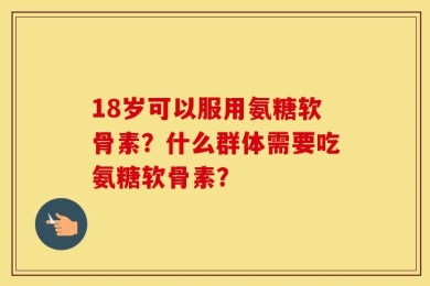 18岁可以服用氨糖软骨素？什么群体需要吃氨糖软骨素？