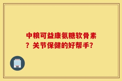 中粮可益康氨糖软骨素？关节保健的好帮手？