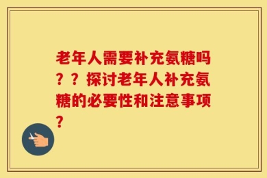 老年人需要补充氨糖吗？？探讨老年人补充氨糖的必要性和注意事项？