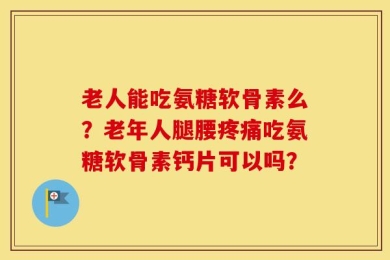 老人能吃氨糖软骨素么？老年人腿腰疼痛吃氨糖软骨素钙片可以吗？