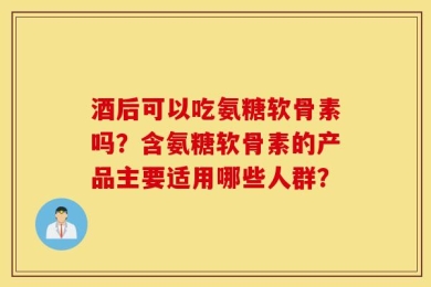 酒后可以吃氨糖软骨素吗？含氨糖软骨素的产品主要适用哪些人群？