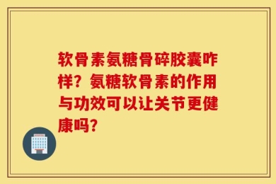 软骨素氨糖骨碎胶囊咋样？氨糖软骨素的作用与功效可以让关节更健康吗？