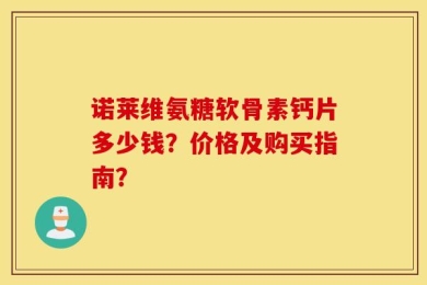 诺莱维氨糖软骨素钙片多少钱？价格及购买指南？