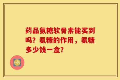 药品氨糖软骨素能买到吗？氨糖的作用，氨糖多少钱一盒？