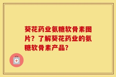 葵花药业氨糖软骨素图片？了解葵花药业的氨糖软骨素产品？