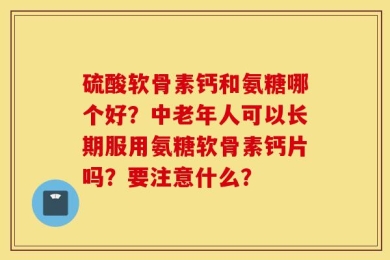 硫酸软骨素钙和氨糖哪个好？中老年人可以长期服用氨糖软骨素钙片吗？要注意什么？