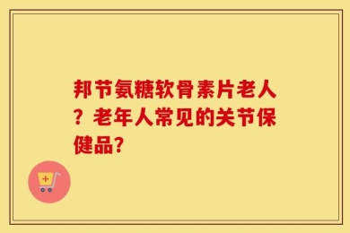 邦节氨糖软骨素片老人？老年人常见的关节保健品？