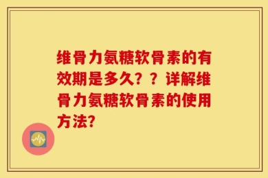 维骨力氨糖软骨素的有效期是多久？？详解维骨力氨糖软骨素的使用方法？