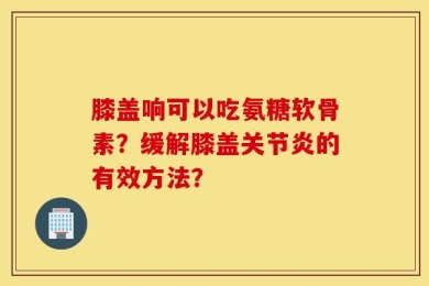 膝盖响可以吃氨糖软骨素？缓解膝盖关节炎的有效方法？