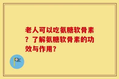 老人可以吃氨糖软骨素？了解氨糖软骨素的功效与作用？