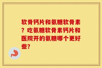 软骨钙片和氨糖软骨素？吃氨糖软骨素钙片和医院开的氨糖哪个更好些？