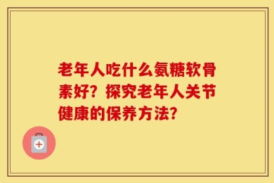 老年人吃什么氨糖软骨素好？探究老年人关节健康的保养方法？