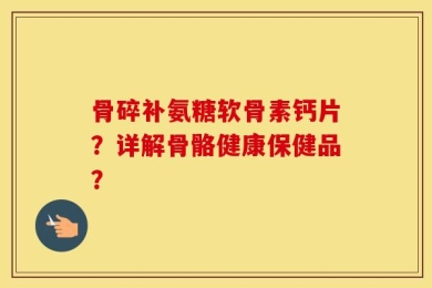 骨碎补氨糖软骨素钙片？详解骨骼健康保健品？