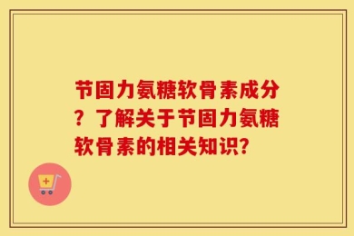 节固力氨糖软骨素成分？了解关于节固力氨糖软骨素的相关知识？