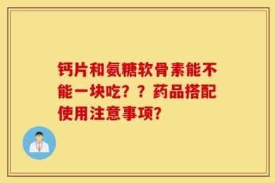 钙片和氨糖软骨素能不能一块吃？？药品搭配使用注意事项？