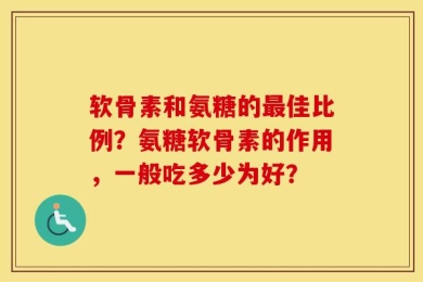 软骨素和氨糖的最佳比例？氨糖软骨素的作用，一般吃多少为好？