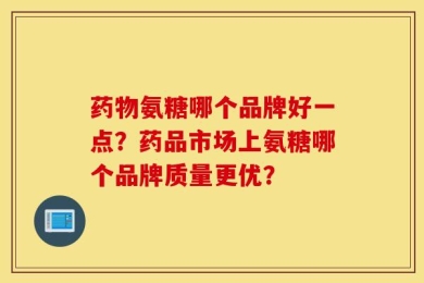 药物氨糖哪个品牌好一点？药品市场上氨糖哪个品牌质量更优？