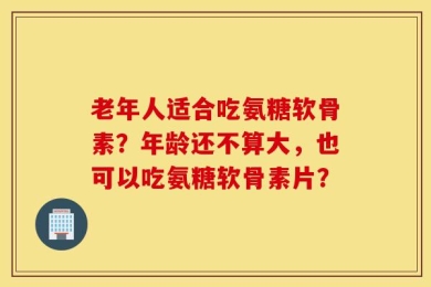 老年人适合吃氨糖软骨素？年龄还不算大，也可以吃氨糖软骨素片？
