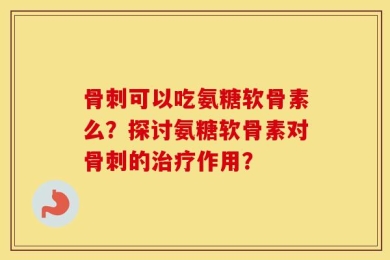 骨刺可以吃氨糖软骨素么？探讨氨糖软骨素对骨刺的治疗作用？