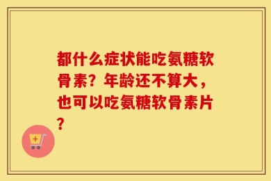 都什么症状能吃氨糖软骨素？年龄还不算大，也可以吃氨糖软骨素片？