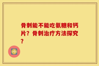骨刺能不能吃氨糖和钙片？骨刺治疗方法探究？