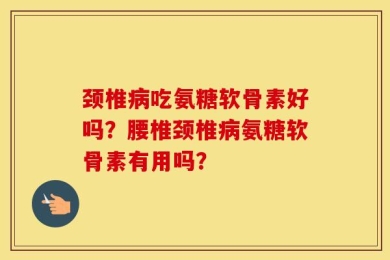 颈椎病吃氨糖软骨素好吗？腰椎颈椎病氨糖软骨素有用吗？