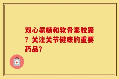 双心氨糖和软骨素胶囊？关注关节健康的重要药品？