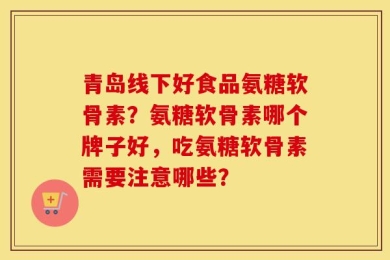青岛线下好食品氨糖软骨素？氨糖软骨素哪个牌子好，吃氨糖软骨素需要注意哪些？