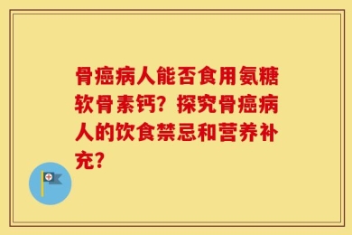骨癌病人能否食用氨糖软骨素钙？探究骨癌病人的饮食禁忌和营养补充？