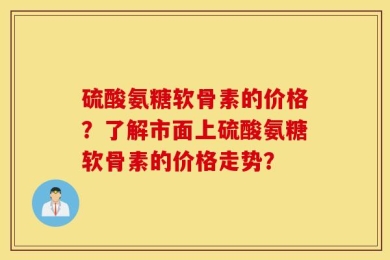 硫酸氨糖软骨素的价格？了解市面上硫酸氨糖软骨素的价格走势？