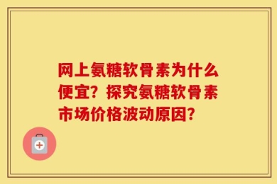 网上氨糖软骨素为什么便宜？探究氨糖软骨素市场价格波动原因？