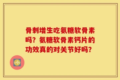 骨刺增生吃氨糖软骨素吗？氨糖软骨素钙片的功效真的对关节好吗？