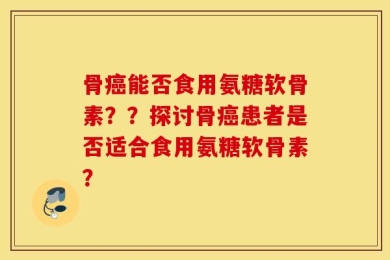 骨癌能否食用氨糖软骨素？？探讨骨癌患者是否适合食用氨糖软骨素？