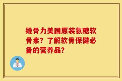 维骨力美国原装氨糖软骨素？了解软骨保健必备的营养品？