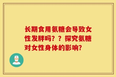 长期食用氨糖会导致女性发胖吗？？探究氨糖对女性身体的影响？