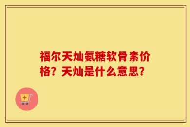 福尔天灿氨糖软骨素价格？天灿是什么意思？