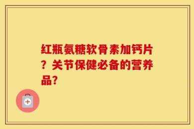 红瓶氨糖软骨素加钙片？关节保健必备的营养品？