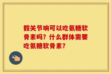 髋关节响可以吃氨糖软骨素吗？什么群体需要吃氨糖软骨素？