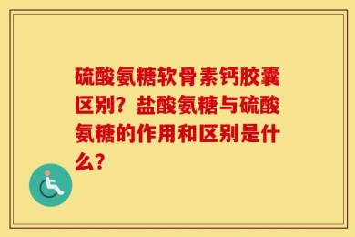 硫酸氨糖软骨素钙胶囊区别？盐酸氨糖与硫酸氨糖的作用和区别是什么？