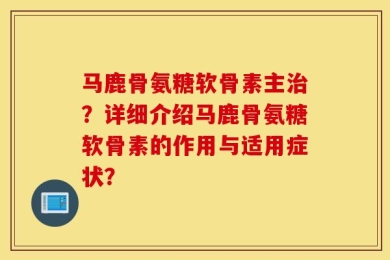 马鹿骨氨糖软骨素主治？详细介绍马鹿骨氨糖软骨素的作用与适用症状？
