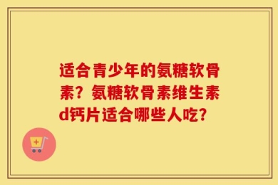 适合青少年的氨糖软骨素？氨糖软骨素维生素d钙片适合哪些人吃？