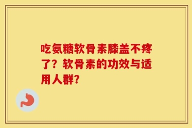 吃氨糖软骨素膝盖不疼了？软骨素的功效与适用人群？