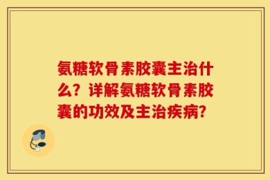 氨糖软骨素胶囊主治什么？详解氨糖软骨素胶囊的功效及主治疾病？