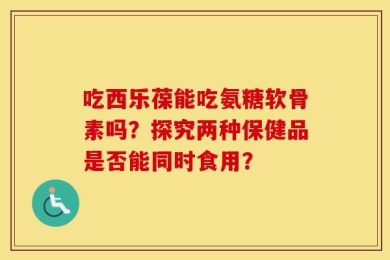 吃西乐葆能吃氨糖软骨素吗？探究两种保健品是否能同时食用？