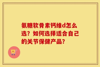 氨糖软骨素钙维d怎么选？如何选择适合自己的关节保健产品？