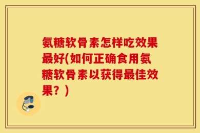 氨糖软骨素怎样吃效果最好(如何正确食用氨糖软骨素以获得最佳效果？)