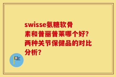 swisse氨糖软骨素和普丽普莱哪个好？两种关节保健品的对比分析？