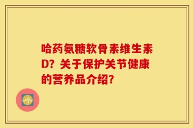 哈药氨糖软骨素维生素D？关于保护关节健康的营养品介绍？