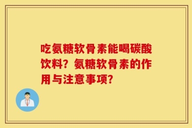 吃氨糖软骨素能喝碳酸饮料？氨糖软骨素的作用与注意事项？